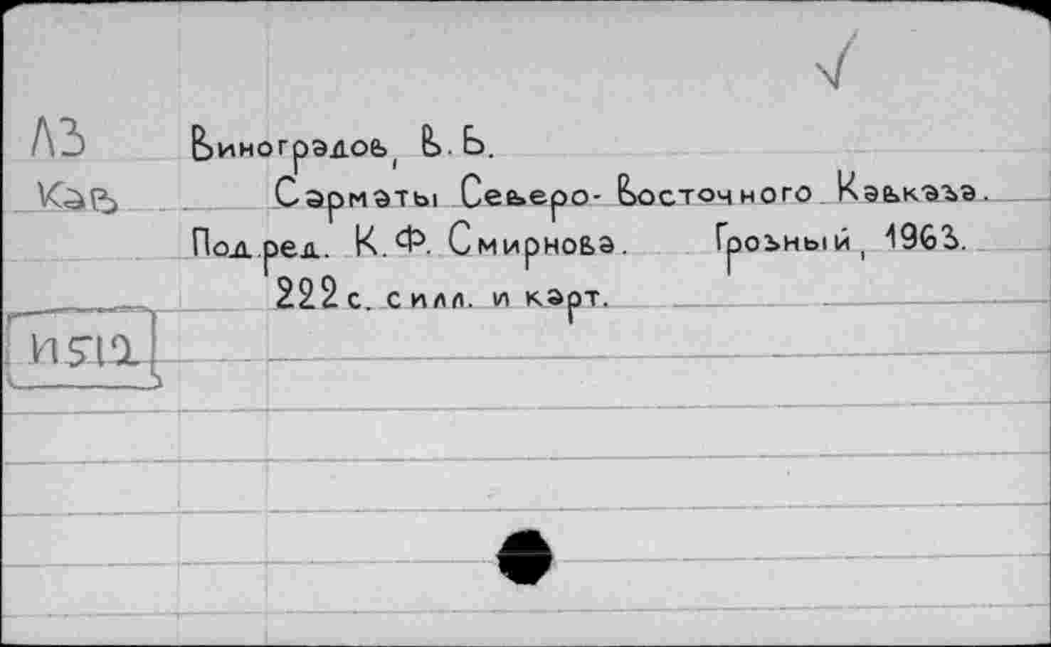 ﻿Е>иногрэдое>( &>. Ь.
К^(^> ____ Сарматы Сеьеро- восточного Кэькаъа.
Под.ред. К.Ф. Смирнова. Гроъный, 1963>.
^■,.... — .І 222с. силл, и карт.
г
I------- 5